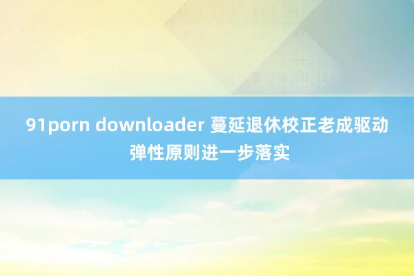 91porn downloader 蔓延退休校正老成驱动 弹性原则进一步落实