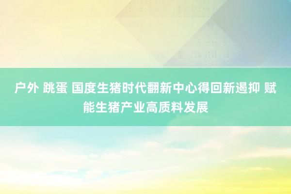 户外 跳蛋 国度生猪时代翻新中心得回新遏抑 赋能生猪产业高质料发展