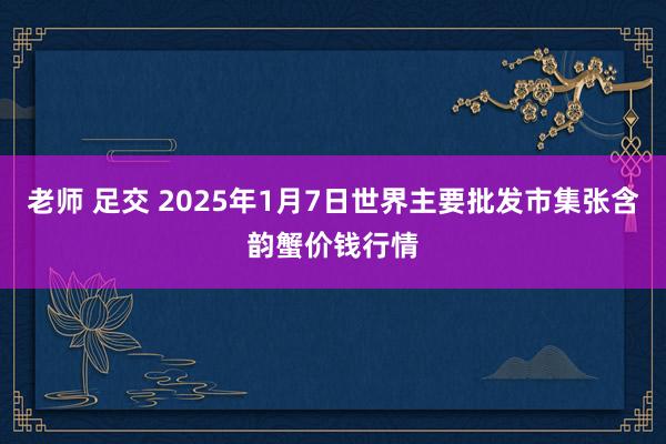 老师 足交 2025年1月7日世界主要批发市集张含韵蟹价钱行情