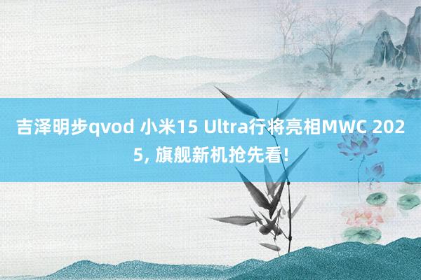 吉泽明步qvod 小米15 Ultra行将亮相MWC 2025， 旗舰新机抢先看!