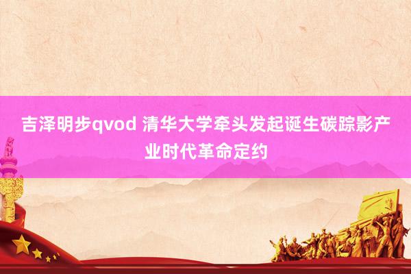 吉泽明步qvod 清华大学牵头发起诞生碳踪影产业时代革命定约