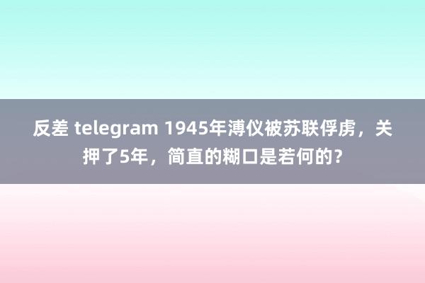 反差 telegram 1945年溥仪被苏联俘虏，关押了5年，简直的糊口是若何的？