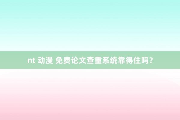 nt 动漫 免费论文查重系统靠得住吗？