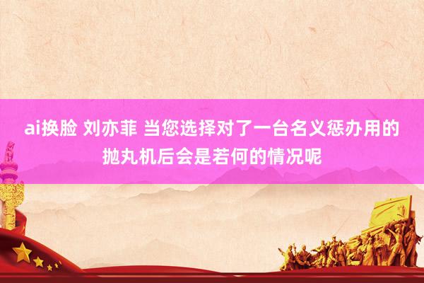 ai换脸 刘亦菲 当您选择对了一台名义惩办用的抛丸机后会是若何的情况呢