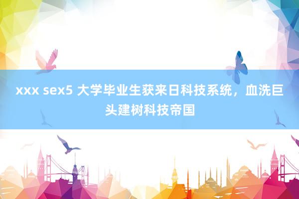 xxx sex5 大学毕业生获来日科技系统，血洗巨头建树科技帝国