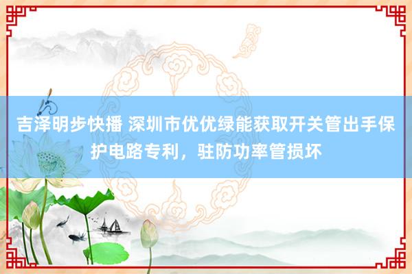 吉泽明步快播 深圳市优优绿能获取开关管出手保护电路专利，驻防功率管损坏