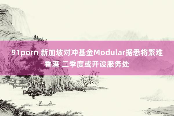 91porn 新加坡对冲基金Modular据悉将繁难香港 二季度或开设服务处