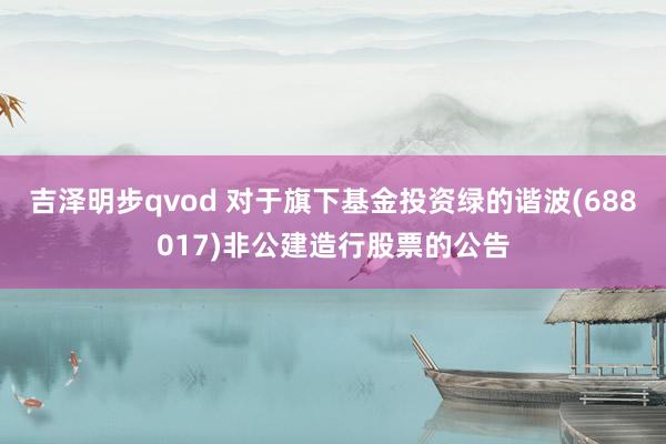 吉泽明步qvod 对于旗下基金投资绿的谐波(688017)非公建造行股票的公告