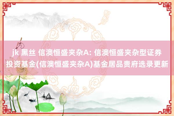 jk 黑丝 信澳恒盛夹杂A: 信澳恒盛夹杂型证券投资基金(信澳恒盛夹杂A)基金居品贵府选录更新