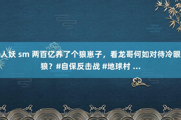 人妖 sm 两百亿养了个狼崽子，看龙哥何如对待冷眼狼？#自保反击战 #地球村 ...