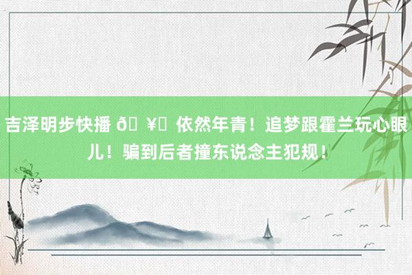 吉泽明步快播 🥊依然年青！追梦跟霍兰玩心眼儿！骗到后者撞东说念主犯规！