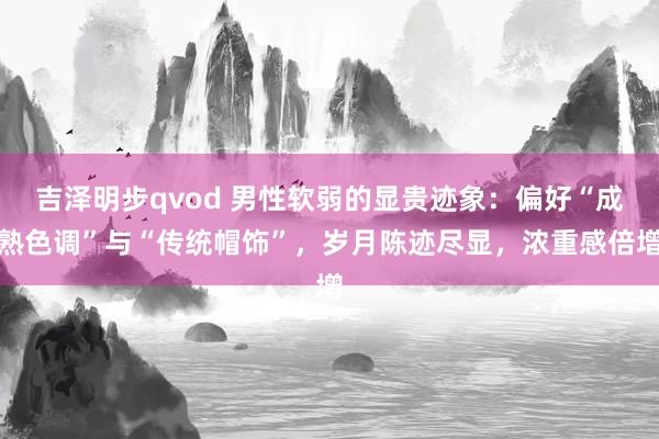 吉泽明步qvod 男性软弱的显贵迹象：偏好“成熟色调”与“传统帽饰”，岁月陈迹尽显，浓重感倍增