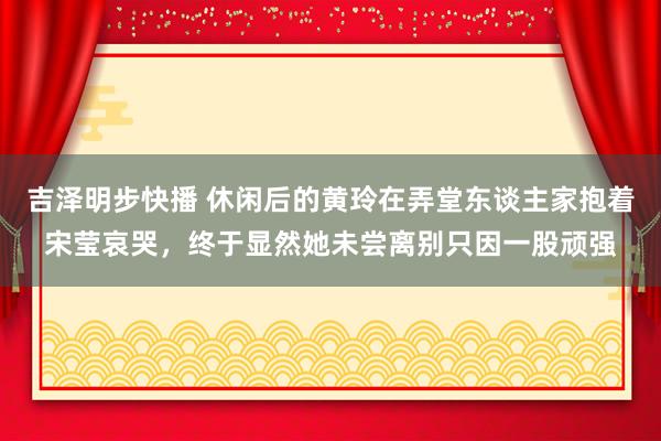 吉泽明步快播 休闲后的黄玲在弄堂东谈主家抱着宋莹哀哭，终于显然她未尝离别只因一股顽强