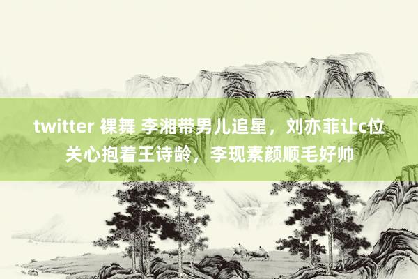 twitter 裸舞 李湘带男儿追星，刘亦菲让c位关心抱着王诗龄，李现素颜顺毛好帅