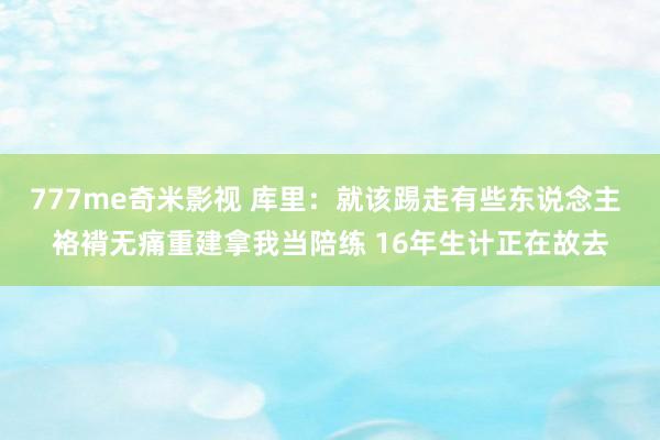 777me奇米影视 库里：就该踢走有些东说念主 袼褙无痛重建拿我当陪练 16年生计正在故去