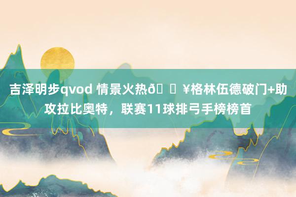 吉泽明步qvod 情景火热🔥格林伍德破门+助攻拉比奥特，联赛11球排弓手榜榜首