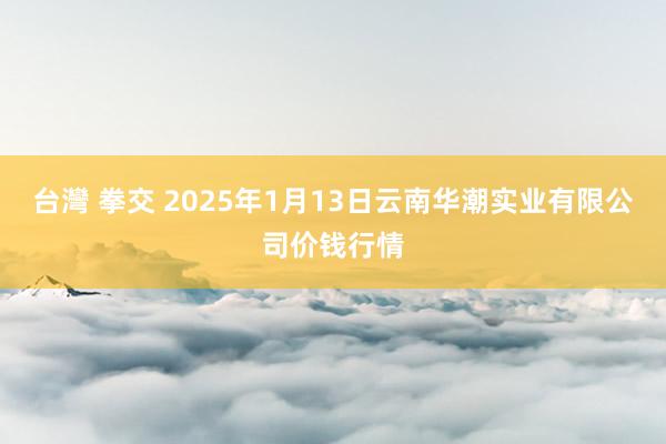 台灣 拳交 2025年1月13日云南华潮实业有限公司价钱行情