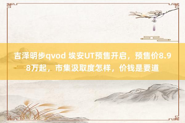 吉泽明步qvod 埃安UT预售开启，预售价8.98万起，市集汲取度怎样，价钱是要道