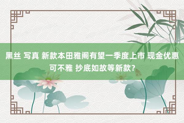 黑丝 写真 新款本田雅阁有望一季度上市 现金优惠可不雅 抄底如故等新款？