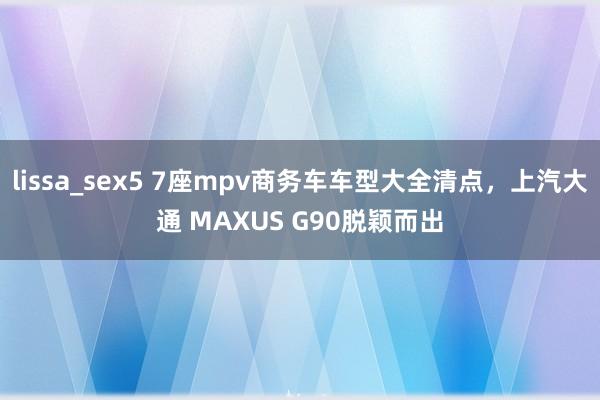 lissa_sex5 7座mpv商务车车型大全清点，上汽大通 MAXUS G90脱颖而出