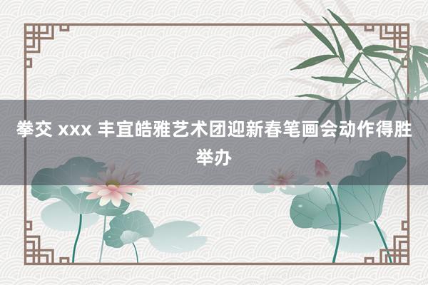 拳交 xxx 丰宜皓雅艺术团迎新春笔画会动作得胜举办