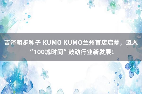 吉泽明步种子 KUMO KUMO兰州首店启幕，迈入“100城时间”鼓动行业新发展！