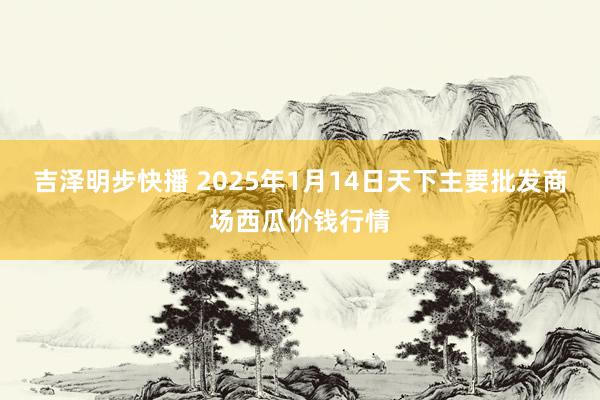 吉泽明步快播 2025年1月14日天下主要批发商场西瓜价钱行情