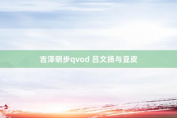 吉泽明步qvod 吕文扬与豆皮