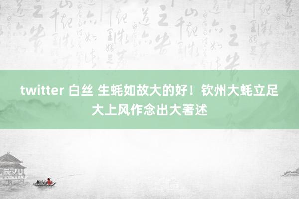 twitter 白丝 生蚝如故大的好！钦州大蚝立足大上风作念出大著述