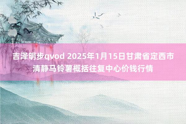 吉泽明步qvod 2025年1月15日甘肃省定西市清静马铃薯概括往复中心价钱行情