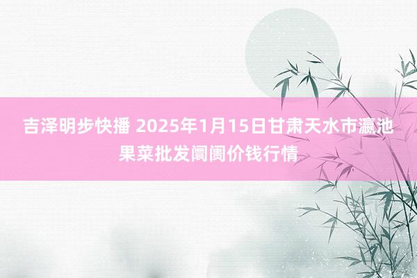 吉泽明步快播 2025年1月15日甘肃天水市瀛池果菜批发阛阓价钱行情