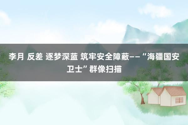 李月 反差 逐梦深蓝 筑牢安全障蔽——“海疆国安卫士”群像扫描