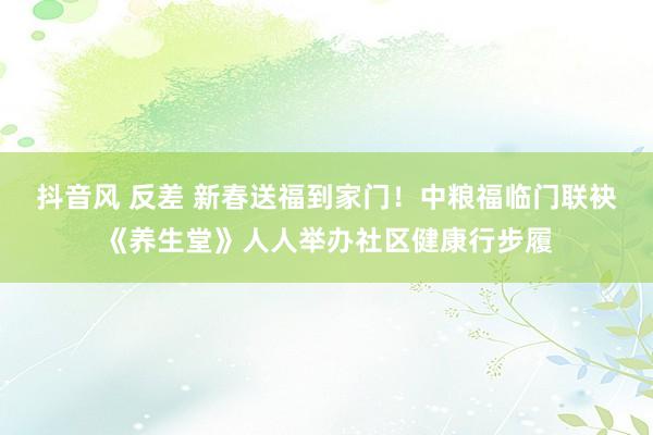 抖音风 反差 新春送福到家门！中粮福临门联袂《养生堂》人人举办社区健康行步履