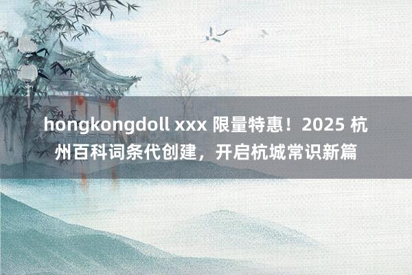 hongkongdoll xxx 限量特惠！2025 杭州百科词条代创建，开启杭城常识新篇