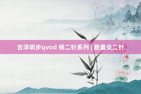 吉泽明步qvod 杨二针系列 | 胆囊炎二针