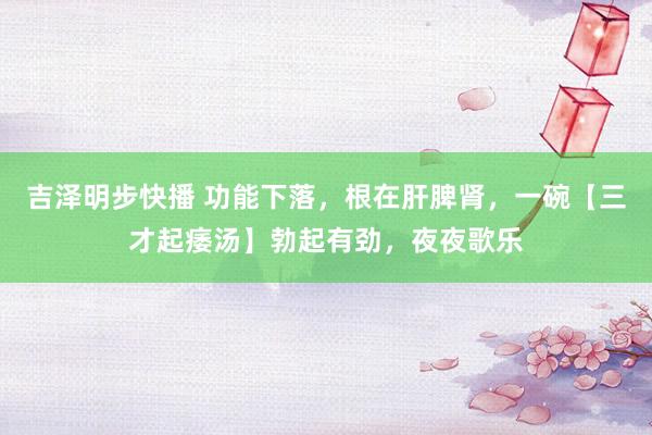 吉泽明步快播 功能下落，根在肝脾肾，一碗【三才起痿汤】勃起有劲，夜夜歌乐