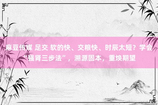 麻豆传媒 足交 软的快、交粮快、时辰太短？学会“强肾三步法”，溯源固本，重焕期望