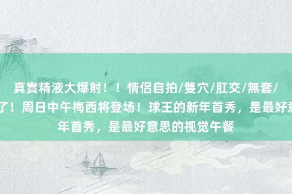 真實精液大爆射！！情侶自拍/雙穴/肛交/無套/大量噴精 细目了！周日中午梅西将登场！球王的新年首秀，是最好意思的视觉午餐