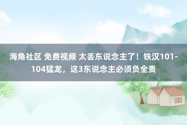 海角社区 免费视频 太丢东说念主了！铁汉101-104猛龙，这3东说念主必须负全责