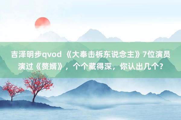 吉泽明步qvod 《大奉击柝东说念主》7位演员演过《赘婿》，个个藏得深，你认出几个？