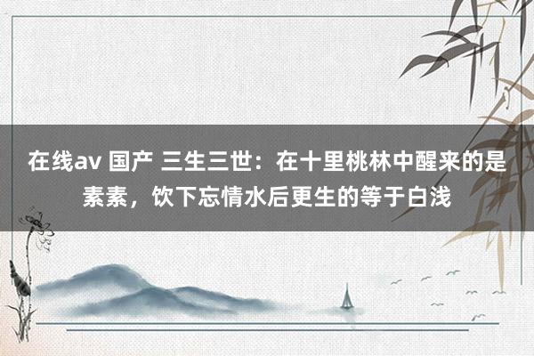 在线av 国产 三生三世：在十里桃林中醒来的是素素，饮下忘情水后更生的等于白浅