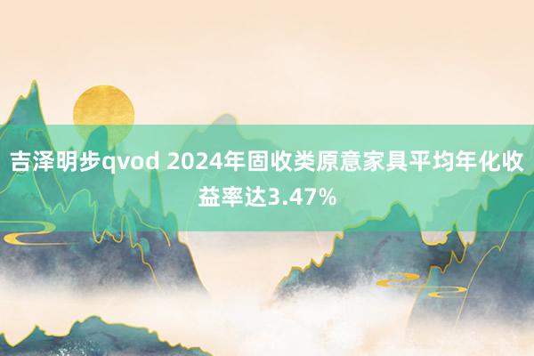 吉泽明步qvod 2024年固收类原意家具平均年化收益率达3.47%