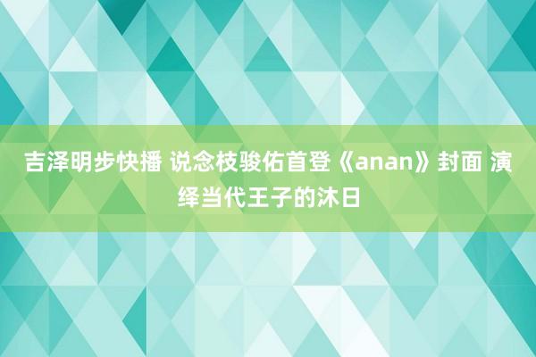 吉泽明步快播 说念枝骏佑首登《anan》封面 演绎当代王子的沐日