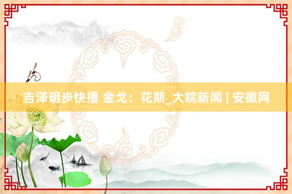 吉泽明步快播 金戈：花期_大皖新闻 | 安徽网