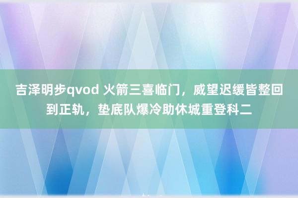 吉泽明步qvod 火箭三喜临门，威望迟缓皆整回到正轨，垫底队爆冷助休城重登科二