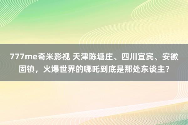 777me奇米影视 天津陈塘庄、四川宜宾、安徽固镇，火爆世界的哪吒到底是那处东谈主？