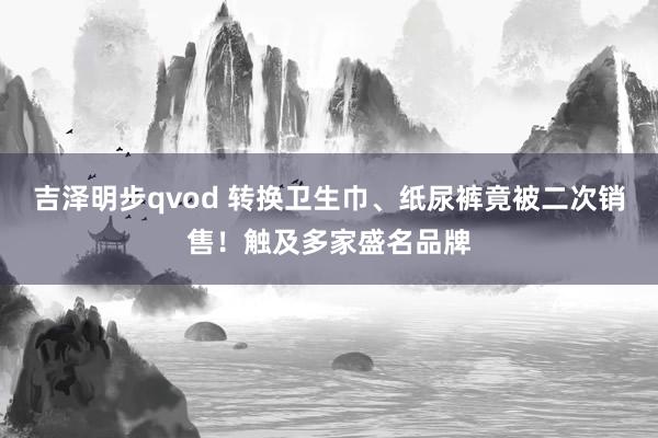 吉泽明步qvod 转换卫生巾、纸尿裤竟被二次销售！触及多家盛名品牌