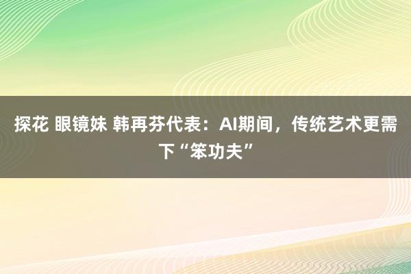 探花 眼镜妹 韩再芬代表：AI期间，传统艺术更需下“笨功夫”