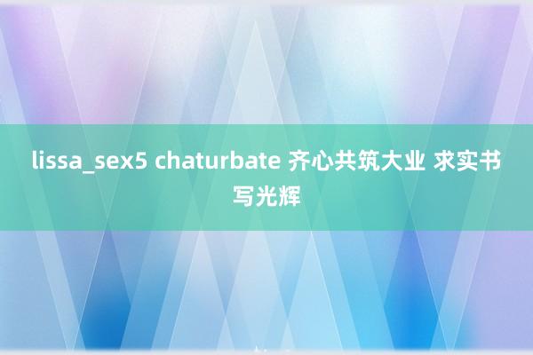 lissa_sex5 chaturbate 齐心共筑大业 求实书写光辉