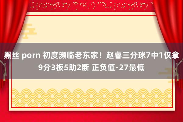 黑丝 porn 初度濒临老东家！赵睿三分球7中1仅拿9分3板5助2断 正负值-27最低